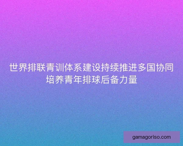 世界排联青训体系建设持续推进多国协同培养青年排球后备力量