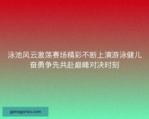 泳池风云激荡赛场精彩不断上演游泳健儿奋勇争先共赴巅峰对决时刻