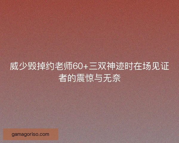 威少毁掉约老师60+三双神迹时在场见证者的震惊与无奈